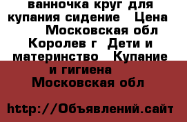 ванночка круг для купания сидение › Цена ­ 500 - Московская обл., Королев г. Дети и материнство » Купание и гигиена   . Московская обл.